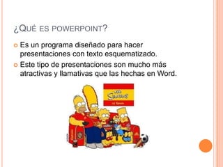 ¿QUÉ ES POWERPOINT?
 Es un programa diseñado para hacer
  presentaciones con texto esquematizado.
 Este tipo de presentaciones son mucho más
  atractivas y llamativas que las hechas en Word.
 