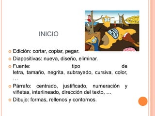 INICIO

 Edición: cortar, copiar, pegar.
 Diapositivas: nueva, diseño, eliminar.

 Fuente:                     tipo               de
  letra, tamaño, negrita, subrayado, cursiva, color,
  …
 Párrafo: centrado, justificado, numeración y
  viñetas, interlineado, dirección del texto, …
 Dibujo: formas, rellenos y contornos.
 
