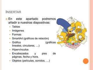 INSERTAR
   En este apartado podremos
    añadir a nuestras diapositivas:
       Tablas
       Imágenes
       Formas
       SmartArt (gráficos de relación)
       Gráfico                     (gráficas
        lineales, circulares, …)
       Hipervínculos
       Encabezados         y    pies      de
        páginas, fecha y hora.
       Objetos (películas, sonidos, …)
 