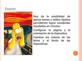 DISEÑO

          Nos da la posibilidad de
           aplicar temas y estilos rápidos
           permitiendo lograr excelentes
           resultados en minutos.
          Configurar la página y la
           orientación de la diapositiva.
          Cambiar los colores de las
           letras y el fondo de las
           diapositivas.
 