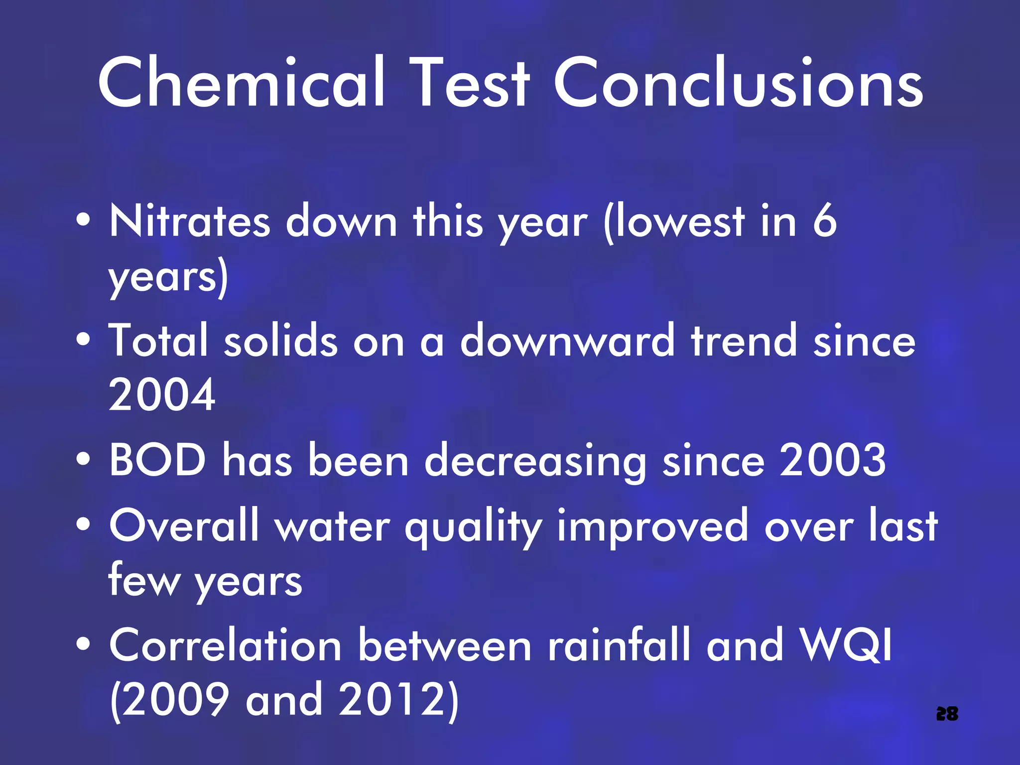 Chemical Test Conclusions
• Nitrates down this year (lowest in 6
  years)
• Total solids on a downward trend since
  2004
• BOD has been decreasing since 2003
• Overall water quality improved over last
  few years
• Correlation between rainfall and WQI
  (2009 and 2012)                         28
 