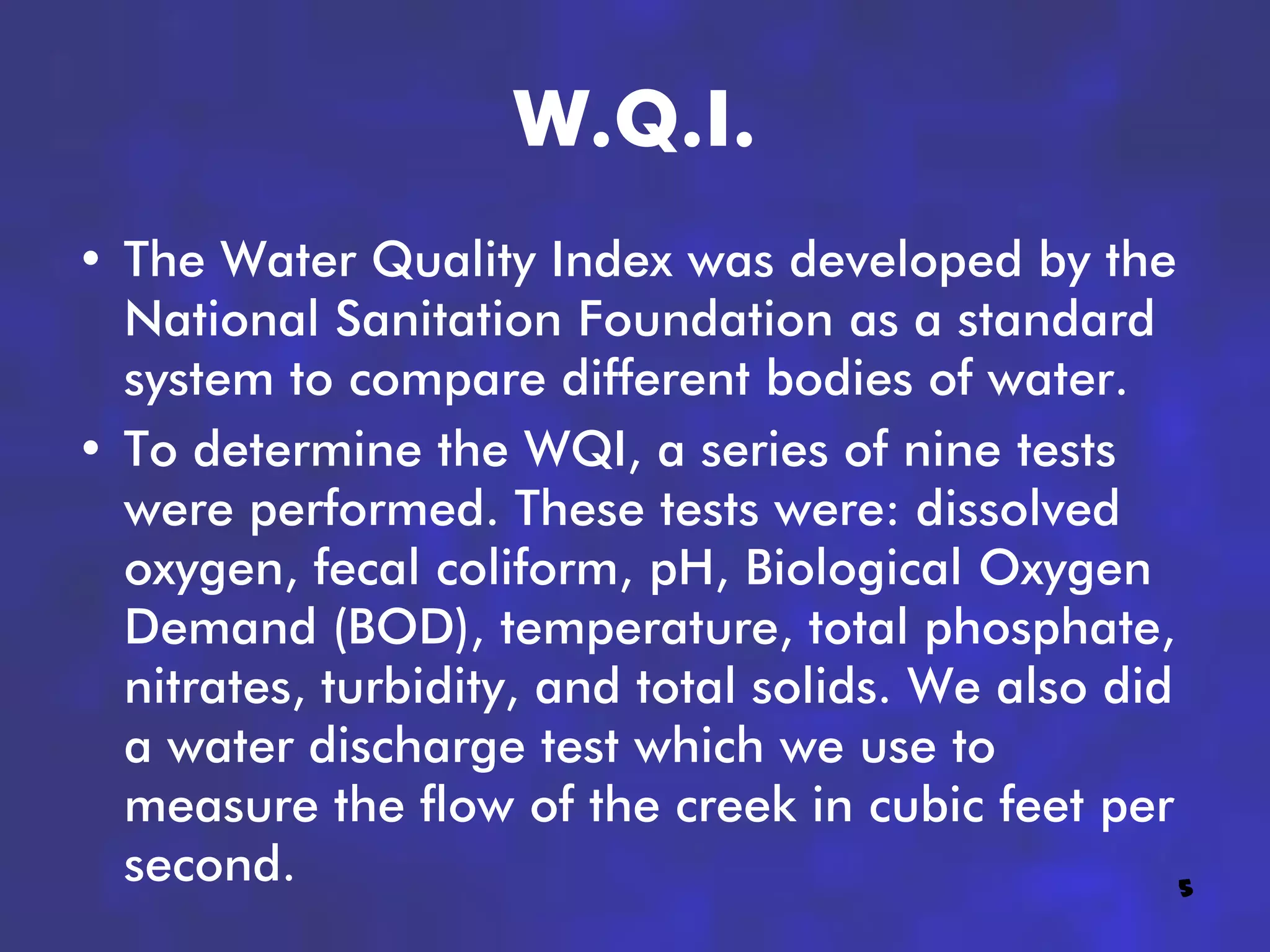 W.Q.I.
• The Water Quality Index was developed by the
  National Sanitation Foundation as a standard
  system to compare different bodies of water.
• To determine the WQI, a series of nine tests
  were performed. These tests were: dissolved
  oxygen, fecal coliform, pH, Biological Oxygen
  Demand (BOD), temperature, total phosphate,
  nitrates, turbidity, and total solids. We also did
  a water discharge test which we use to
  measure the flow of the creek in cubic feet per
  second.                                            5
 