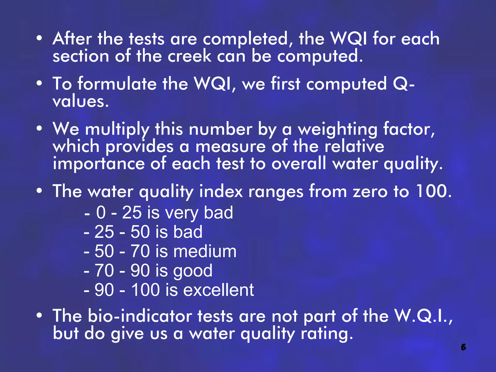 • After the tests are completed, the WQI for each
  section of the creek can be computed.
• To formulate the WQI, we first computed Q-
  values.
• We multiply this number by a weighting factor,
  which provides a measure of the relative
  importance of each test to overall water quality.
• The water quality index ranges from zero to 100.
      - 0 - 25 is very bad
      - 25 - 50 is bad
      - 50 - 70 is medium
      - 70 - 90 is good
      - 90 - 100 is excellent
• The bio-indicator tests are not part of the W.Q.I.,
  but do give us a water quality rating.
                                                        6
 