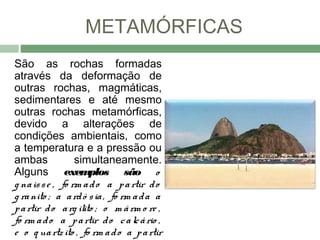 METAMÓRFICAS
São as rochas formadas
através da deformação de
outras rochas, magmáticas,
sedimentares e até mesmo
outras rochas metamórficas,
devido a alterações de
condições ambientais, como
a temperatura e a pressão ou
ambas             simultaneamente.
Alguns exem           plos são o
g na is s e , fo rm a d o a p a rtir d o
g ra nito ; a a rd ó s ia , fo rm a d a a
p a rtir d o a rg ilito ; o m á rm o re ,
fo rm a d o a p a rtir d o c a lc á rio ,
e o q ua rtz ito , fo rm a d o a p a rtir
 
