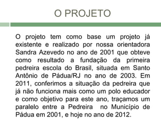 O PROJETO

O projeto tem como base um projeto já
existente e realizado por nossa orientadora
Sandra Azevedo no ano de 2001 que obteve
como resultado a fundação da primeira
pedreira escola do Brasil, situada em Santo
Antônio de Pádua/RJ no ano de 2003. Em
2011, conferimos a situação da pedreira que
já não funciona mais como um polo educador
e como objetivo para este ano, traçamos um
paralelo entre a Pedreira no Município de
Pádua em 2001, e hoje no ano de 2012.
 
