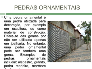 PEDRAS ORNAMENTAIS
   Uma pedra ornamental é
    uma pedra utilizada para
    decoração, por exemplo
    em escultura, ou como
    material de construção.
    Difere-se das gemas por
    não ser utilizada apenas
    em joalharia. No entanto,
    uma pedra ornamental
    pode ser também uma
    gema.     Exemplos       de
    pedras        ornamentais
    incluem: alabastro, granito,
    pedra madeira, mármore
 