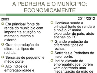 A PEDREIRA E O MUNÍCIPIO:
          ECONOMICAMENTE
2003                                        2011/2012
 Era principal fonte de    Continua sendo a
  renda do município com    principal fonte de renda e
                            é hoje o 2° maior
  importante atuação no     exportador do país, atrás
  mercado interno e         apenas do ES.
  externo.                  Grande produção de
 Grande produção de        diferentes tipos de
  diferentes tipos de       rochas.
  rochas.                   Serrarias e Pedreiras de
 Serrarias de pequeno e    maior porte.
  médio porte               Índice elevado de
 Alto índice de            empregabilidade, porém
                            vem ocorrendo uma
  empregabilidade e         mecanização da mão de
 