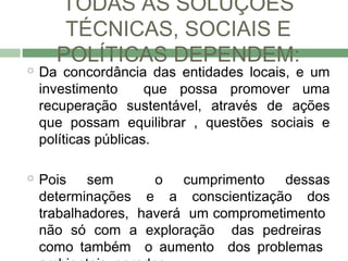 TODAS AS SOLUÇÕES
       TÉCNICAS, SOCIAIS E
      POLÍTICAS DEPENDEM:
   Da concordância das entidades locais, e um
    investimento      que possa promover uma
    recuperação sustentável, através de ações
    que possam equilibrar , questões sociais e
    políticas públicas.

   Pois sem         o cumprimento dessas
    determinações e a conscientização dos
    trabalhadores, haverá um comprometimento
    não só com a exploração das pedreiras
    como também o aumento dos problemas
 