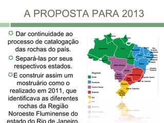 A PROPOSTA PARA 2013
 Dar continuidade ao
processo de catalogação
    das rochas do país.
 Separá-las por seus
   respectivos estados.
E construir assim um
    mostruário como o
 realizado em 2011, que
identificava as diferentes
     rochas da Região
Noroeste Fluminense do
 