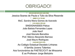OBRIGADO!
              TR AL O R AL
                 AB H E IZADO P :
                               OR
Jessica Soares de Paula e Túlio da Silva Resende
                  OR NTAÇÃO DE
                     IE        :
     MsC. Sandra Maria Gomes de Azevedo
                 COL OR
                     AB AÇÕE DE
                            S :
            SINDIGNAISSES Pádua
         João Batista Fernandes Lopes
                   João Nacif
             José Marcelo Barcellos
         Prof. Márcio Alexandre Barroso
             José Mauro Rodrigues
                 AGRADE E
                        CIM NTOS:
     Ao Colégio Estadual Deodato Linhares
           A família Jovens Talentos
 Aos funcionários da FAETEC/CVT de Miracema
         E ao Professor Jorge Belizário
 