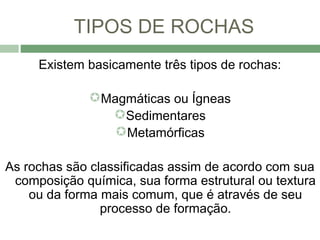 TIPOS DE ROCHAS
     Existem basicamente três tipos de rochas:

              Magmáticas ou Ígneas
                Sedimentares
                 Metamórficas

As rochas são classificadas assim de acordo com sua
 composição química, sua forma estrutural ou textura
    ou da forma mais comum, que é através de seu
                processo de formação.
 