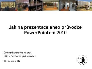 Jak na prezentace aneb průvodce
PowerPointem 2010
Ústřední knihovna FF MU
http://knihovna.phil.muni.cz
30. dubna 2012
 