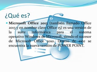 ¿Qué es?
 Microsoft Office 2013 (también llamado Office
2013 y en nombre clave Office 15) es una versión de
la suite informática para el sistema
operativo Windows de Microsoft, siendo el sucesor
de Microsoft Office 2010. Dentro de este se
encuentra la nueva versión de POWER POINT.
 