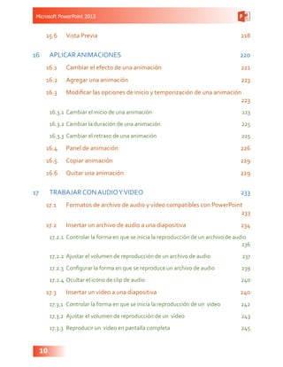 Microsoft PowerPoint 2013
10
15.6	 Vista Previa 218
16	 APLICAR ANIMACIONES 220
16.1	 Cambiar el efecto de una animación 221
16.2	 Agregar una animación 223
16.3	 Modificar las opciones de inicio y temporización de una animación
223
16.3.1	 Cambiar el inicio de una animación 223
16.3.2	Cambiar la duración de una animación 225
16.3.3	 Cambiar el retraso de una animación 225
16.4	 Panel de animación 226
16.5	 Copiar animación  229
16.6	 Quitar una animación 229
17	 TRABAJAR CON AUDIOYVIDEO 233
17.1	 Formatos de archivo de audio y vídeo compatibles con PowerPoint
233
17.2	 Insertar un archivo de audio a una diapositiva  234
17.2.1	 Controlar la forma en que se inicia la reproducción de un archivo de audio
236
17.2.2	 Ajustar el volumen de reproducción de un archivo de audio 237
17.2.3	 Configurar la forma en que se reproduce un archivo de audio 239
17.2.4	 Ocultar el icono de clip de audio 240
17.3	 Insertar un video a una diapositiva  240
17.3.1	 Controlar la forma en que se inicia la reproducción de un video 242
17.3.2	 Ajustar el volumen de reproducción de un video 243
17.3.3	 Reproducir un video en pantalla completa 245
 