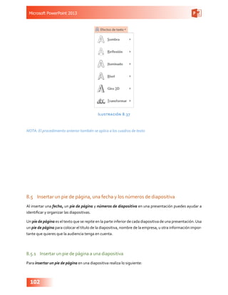 Microsoft PowerPoint 2013
102
Ilustración 8.37
NOTA: El procedimiento anterior también se aplica a los cuadros de texto
8.5	 Insertar un pie de página, una fecha y los números de diapositiva
Al insertar una fecha, un pie de página y números de diapositiva en una presentación puedes ayudar a
identificar y organizar las diapositivas.
Un pie de página es el texto que se repite en la parte inferior de cada diapositiva de una presentación.Usa
un pie de página para colocar el título de la diapositiva, nombre de la empresa, u otra información impor-
tante que quieres que la audiencia tenga en cuenta.
8.5.1	 Insertar un pie de página a una diapositiva
Para insertar un pie de página en una diapositiva realiza lo siguiente:
 