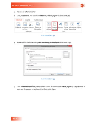 Microsoft PowerPoint 2013
103
1.	 Haz clic en la ficha Insertar
2.	 En el grupoTexto, haz clic en Encabezado y pie de página (Ilustración 8.38).
Ilustración 8.38
3.	 Aparecerá el cuadro de diálogo Encabezado y pie de página (Ilustración 8.39)
Ilustración 8.39
4.	 En la Pestaña Diapositiva, selecciona la casilla de verificación Pie de página y, luego escribe el
texto que deseas ver en la diapositiva (Ilustración 8.40).
 