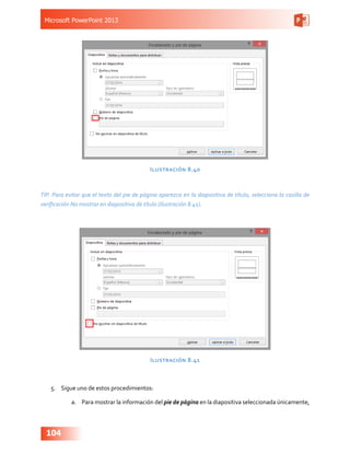 Microsoft PowerPoint 2013
104
Ilustración 8.40
TIP. Para evitar que el texto del pie de página aparezca en la diapositiva de título, selecciona la casilla de
verificación No mostrar en diapositiva de título (Ilustración 8.41).
Ilustración 8.41
5.	 Sigue uno de estos procedimientos:
a.	 Para mostrar la información del pie de página en la diapositiva seleccionada únicamente,
 
