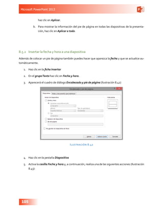 Microsoft PowerPoint 2013
105
haz clic en Aplicar.
b.	 Para mostrar la información del pie de página en todas las diapositivas de la presenta-
ción, haz clic en Aplicar a todo.
8.5.2	 Insertar la fecha y hora a una diapositiva
Además de colocar un pie de página también puedes hacer que aparezca la fecha y que se actualice au-
tomáticamente.
1.	 Haz clic en la ficha Insertar
2.	 En el grupoTexto haz clic en Fecha y hora.
3.	 Aparecerá el cuadro de diálogo Encabezado y pie de página (Ilustración 8.42)
Ilustración 8.42
4.	 Haz clic en la pestaña Diapositiva
5.	 Activa la casilla Fecha y hora y, a continuación, realiza una de las siguientes acciones (Ilustración
8.43):
 