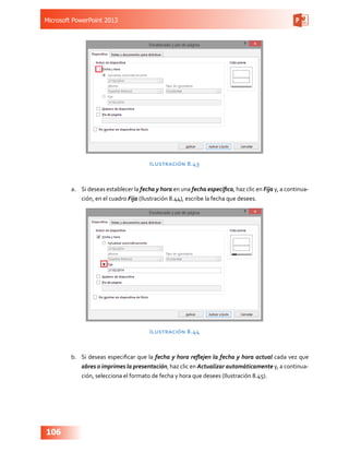 Microsoft PowerPoint 2013
106
Ilustración 8.43
a.	 Si deseas establecer la fecha y hora en una fecha específica, haz clic en Fija y, a continua-
ción, en el cuadro Fija (Ilustración 8.44), escribe la fecha que desees.
Ilustración 8.44
b.	 Si deseas especificar que la fecha y hora reflejen la fecha y hora actual cada vez que
abres o imprimes la presentación, haz clic en Actualizar automáticamente y, a continua-
ción, selecciona el formato de fecha y hora que desees (Ilustración 8.45).
 
