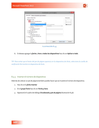 Microsoft PowerPoint 2013
107
Ilustración 8.45
6.	 Si deseas agregar la fecha y hora a todas las diapositivas haz clic en Aplicar a todo.
TIP. Para evitar que el texto del pie de página aparezca en la diapositiva de título, selecciona la casilla de
verificación No mostrar en diapositiva de título.
8.5.3	 Insertar el número de diapositiva
Además de colocar un pie de página también puedes hacer que se muestre el número de diapositiva.
1.	 Haz clic en la ficha Insertar
2.	 En el grupoTexto haz clic en Fecha y hora.
3.	 Aparecerá el cuadro de diálogo Encabezado y pie de página (Ilustración 8.46)
 