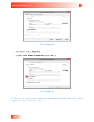 Microsoft PowerPoint 2013
108
Ilustración 8.46
4.	 Haz clic en la pestaña Diapositiva
5.	 Activa la casilla Número de diapositiva (Ilustración 8.47)
Ilustración 8.47
TIP. Para evitar que el texto del pie de página aparezca en la diapositiva de título, selecciona la casilla de
verificación No mostrar en diapositiva de título.
 