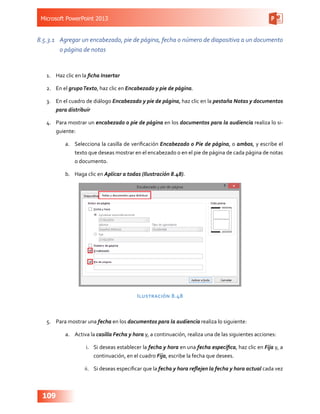 Microsoft PowerPoint 2013
109
8.5.3.1	 Agregar un encabezado, pie de página, fecha o número de diapositiva a un documento
o página de notas
1.	 Haz clic en la ficha Insertar
2.	 En el grupoTexto, haz clic en Encabezado y pie de página.
3.	 En el cuadro de diálogo Encabezado y pie de página, haz clic en la pestaña Notas y documentos
para distribuir
4.	 Para mostrar un encabezado o pie de página en los documentos para la audiencia realiza lo si-
guiente:
a.	 Selecciona la casilla de verificación Encabezado o Pie de página, o ambos, y escribe el
texto que deseas mostrar en el encabezado o en el pie de página de cada página de notas
o documento.
b.	 Haga clic en Aplicar a todas (Ilustración 8.48).
Ilustración 8.48
5.	 Para mostrar una fecha en los documentos para la audiencia realiza lo siguiente:
a.	 Activa la casilla Fecha y hora y, a continuación, realiza una de las siguientes acciones:
i.	 Si deseas establecer la fecha y hora en una fecha específica, haz clic en Fija y, a
continuación, en el cuadro Fija, escribe la fecha que desees.
ii.	 Si deseas especificar que la fecha y hora reflejen la fecha y hora actual cada vez
 