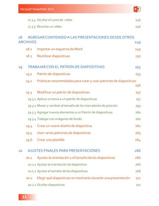 Microsoft PowerPoint 2013
11
17.3.4	 Ocultar el icono de video 246
17.3.5	 Recortar un vídeo  246
18	 AGREGAR CONTENIDO A LAS PRESENTACIONES DESDE OTROS
ARCHIVOS249
18.1	 Importar un esquema deWord 249
18.2	 Reutilizar diapositivas 250
19	 TRABAJAR CON EL PATRÓN DE DIAPOSITIVAS 255
19.1	 Patrón de diapositivas 255
19.2	 Prácticas recomendadas para crear y usar patrones de diapositivas
256
19.3	 Modificar un patrón de diapositivas 257
19.3.1	 Aplicar un tema a un patrón de diapositivas  257
19.3.2	Mover y cambiar el tamaño de los marcadores de posición  259
19.3.3	 Agregar nuevos elementos a un Patrón de diapositivas  260
19.3.4	Trabajar con imágenes de fondo  260
19.4	 Crear un nuevo diseño de diapositiva  261
19.5	 Usar varios patrones de diapositivas  263
19.6	 Crear una plantilla 264
20	 AJUSTES FINALES PARA PRESENTACIONES  266
20.1	 Ajustar la orientación y el tamaño de las diapositivas 266
20.1.1	Ajustar la orientación de diapositiva  266
20.1.2	Ajustar el tamaño de las diapositivas 268
20.2	 Elegir qué diapositivas se mostrarán durante una presentación  271
20.2.1	Ocultar diapositivas 271
 