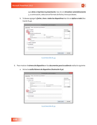Microsoft PowerPoint 2013
110
que abres o imprimes la presentación, haz clic en Actualizar automáticamente
y, a continuación, selecciona el formato de fecha y hora que desees.
b.	 Si deseas agregar la fecha y hora a todas las diapositivas haz clic en Aplicar a todo (Ilus-
tración 8.49).
Ilustración 8.49
6.	 Para mostrar el número de diapositiva en los documentos para la audiencia realiza lo siguiente:
a.	 Activa la casilla Número de diapositiva (Ilustración 8.50)
Ilustración 8.50
 