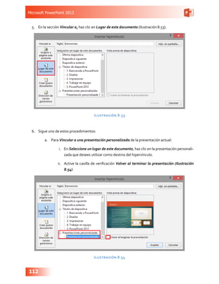 Microsoft PowerPoint 2013
112
5.	 En la sección Vincular a, haz clic en Lugar de este documento (Ilustración 8.53).
Ilustración 8.53
6.	 Sigue uno de estos procedimientos:
a.	 Para Vincular a una presentación personalizada de la presentación actual:
i.	 En Seleccione un lugar de este documento, haz clic en la presentación personali-
zada que desees utilizar como destino del hipervínculo.
ii.	 Active la casilla de verificación Volver al terminar la presentación (Ilustración
8.54).
Ilustración 8.54
 