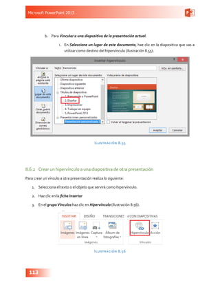 Microsoft PowerPoint 2013
113
b.	 Para Vincular a una diapositiva de la presentación actual:
i.	 En Seleccione un lugar de este documento, haz clic en la diapositiva que vas a
utilizar como destino del hipervínculo (Ilustración 8.55).
Ilustración 8.55
8.6.2	 Crear un hipervínculo a una diapositiva de otra presentación
Para crear un vínculo a otra presentación realiza lo siguiente:
1.	 Selecciona el texto o el objeto que servirá como hipervínculo.
2.	 Haz clic en la ficha Insertar
3.	 En el grupoVínculos haz clic en Hipervínculo (Ilustración 8.56).
Ilustración 8.56
 
