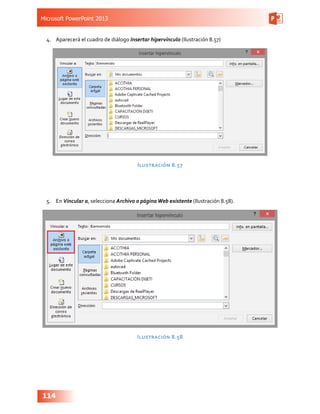Microsoft PowerPoint 2013
114
4.	 Aparecerá el cuadro de diálogo Insertar hipervínculo (Ilustración 8.57)
Ilustración 8.57
5.	 En Vincular a, selecciona Archivo o páginaWeb existente (Ilustración 8.58).
Ilustración 8.58
 