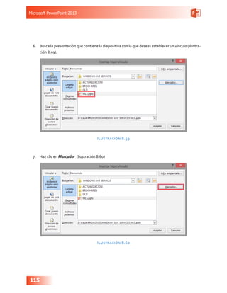 Microsoft PowerPoint 2013
115
6.	 Busca la presentación que contiene la diapositiva con la que deseas establecer un vínculo (Ilustra-
ción 8.59).
Ilustración 8.59
7.	 Haz clic en Marcador (Ilustración 8.60)
Ilustración 8.60
 