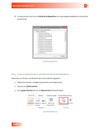 Microsoft PowerPoint 2013
116
8.	 A continuación, haz clic en el título de la diapositiva con la que desees establecer el vínculo (Ilus-
tración 8.61).
Ilustración 8.61
8.6.3	 Crear un hipervínculo a una dirección de correo electrónico
Para crear un vínculo a una dirección de correo realiza lo siguiente:
1.	 Selecciona el texto o el objeto que servirá como hipervínculo.
2.	 Haz clic en la ficha Insertar
3.	 En el grupoVínculos haz clic en Hipervínculo (Ilustración 8.62).
Ilustración 8.62
 