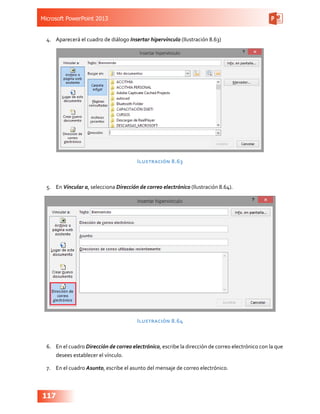 Microsoft PowerPoint 2013
117
4.	 Aparecerá el cuadro de diálogo Insertar hipervínculo (Ilustración 8.63)
Ilustración 8.63
5.	 En Vincular a, selecciona Dirección de correo electrónico (Ilustración 8.64).
Ilustración 8.64
6.	 En el cuadro Dirección de correo electrónico, escribe la dirección de correo electrónico con la que
desees establecer el vínculo.
7.	 En el cuadro Asunto, escribe el asunto del mensaje de correo electrónico.
 