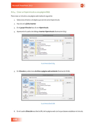 Microsoft PowerPoint 2013
118
8.6.4	 Crear un hipervínculo a una páginaWeb
Para crear un vínculo a una página web realiza lo siguiente:
1.	 Selecciona el texto o el objeto que servirá como hipervínculo.
2.	 Haz clic en la ficha Insertar
3.	 En el grupoVínculos haz clic en Hipervínculo.
4.	 Aparecerá el cuadro de diálogo Insertar hipervínculo (Ilustración 8.65)
Ilustración 8.65
5.	 En Vincular a, selecciona Archivo o página web existente (Ilustración 8.66).
Ilustración 8.66
6.	 En el cuadro Dirección escribe la URL de la página web con la que desees establecer el vínculo.
 