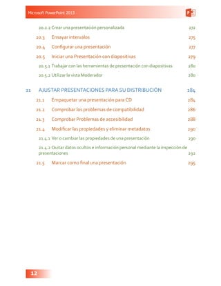 Microsoft PowerPoint 2013
12
20.2.2	Crear una presentación personalizada 272
20.3	 Ensayar intervalos 275
20.4	 Configurar una presentación  277
20.5	 Iniciar una Presentación con diapositivas 279
20.5.1	Trabajar con las herramientas de presentación con diapositivas 280
20.5.2	Utilizar la vista Moderador  280
21	 AJUSTAR PRESENTACIONES PARA SU DISTRIBUCIÓN 284
21.1	 Empaquetar una presentación para CD 284
21.2	 Comprobar los problemas de compatibilidad  286
21.3	 Comprobar Problemas de accesibilidad  288
21.4	 Modificar las propiedades y eliminar metadatos 290
21.4.1	Ver o cambiar las propiedades de una presentación 290
21.4.2	Quitar datos ocultos e información personal mediante la inspección de
presentaciones292
21.5	 Marcar como final una presentación 295
 
