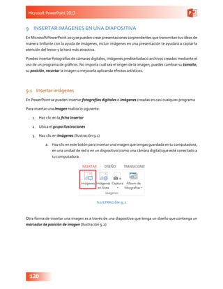 Microsoft PowerPoint 2013
120
9	 INSERTAR IMÁGENES EN UNA DIAPOSITIVA
En Microsoft PowerPoint 2013 se pueden crear presentaciones sorprendentes que transmitan tus ideas de
manera brillante con la ayuda de imágenes, incluir imágenes en una presentación te ayudará a captar la
atención del lector y la hará más atractiva.
Puedes insertar fotografías de cámaras digitales, imágenes prediseñadas o archivos creados mediante el
uso de un programa de gráficos. No importa cuál sea el origen de la imagen, puedes cambiar su tamaño,
su posición, recortar la imagen o mejorarla aplicando efectos artísticos.
9.1	 Insertar imágenes
En PowerPoint se pueden insertar fotografías digitales o imágenes creadas en casi cualquier programa
Para insertar una imagen realiza lo siguiente:
1.	 Haz clic en la ficha Insertar
2.	 Ubica el grupo Ilustraciones
3.	 Haz clic en Imágenes (Ilustración 9.1)
a.	 Haz clic en este botón para insertar una imagen que tengas guardada en tu computadora,
en una unidad de red o en un dispositivo (como una cámara digital) que esté conectado a
tu computadora.
Ilustración 9.1
Otra forma de insertar una imagen es a través de una diapositiva que tenga un diseño que contenga un
marcador de posición de imagen (Ilustración 9.2)
 
