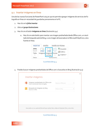 Microsoft PowerPoint 2013
122
9.2	 Insertar imágenes en línea
Una de las nuevas funciones de PowerPoint 2013 es que te permite agregar imágenes de servicios de fo-
tografía en línea sin necesidad de guardarlas previamente en la PC.
1.	 Haz clic en la ficha Insertar
2.	 Ubica el grupo Ilustraciones
3.	 Haz clic en el botón Imágenes en línea (Ilustración 9.4)
a.	 Haz clic en este botón para insertar una imagen prediseñada desde Office.com, un resul-
tado de búsqueda web de Bing, o una imagen almacenada en el MicrosoftSkyDrive u otra
fuente en línea.
Ilustración 9.4
4.	 Puedes buscar imágenes prediseñadas de Office.com o buscarlas en Bing (Ilustración 9.5)
Ilustración 9.5
 