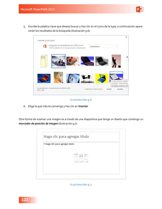 Microsoft PowerPoint 2013
123
5.	 Escribe la palabra clave que deseas buscar y haz clic en el icono de la lupa, a continuación apare-
cerán los resultados de la búsqueda (Ilustración 9.6)
Ilustración 9.6
6.	 Elige la que más te convenga y haz clic en Insertar
Otra forma de insertar una imagen es a través de una diapositiva que tenga un diseño que contenga un
marcador de posición de imagen (Ilustración 9.7)
Ilustración 9.7
 