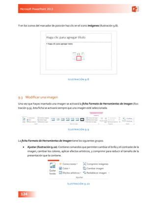 Microsoft PowerPoint 2013
124
Y en los iconos del marcador de posición haz clic en el icono Imágenes (Ilustración 9.8).
Ilustración 9.8
9.3	 Modificar una imagen
Una vez que hayas insertado una imagen se activará la ficha Formato de Herramientas de Imagen (Ilus-
tración 9.9), ésta ficha se activará siempre que una imagen esté seleccionada.
Ilustración 9.9
La ficha Formato de Herramientas de Imagen tiene los siguientes grupos:
•	 Ajustar (Ilustración 9.10): Contiene comandos que permiten cambiar el brillo y el contraste de la
imagen, cambiar los colores, aplicar efectos artísticos, y comprimir para reducir el tamaño de la
presentación que la contiene.
Ilustración 9.10
 