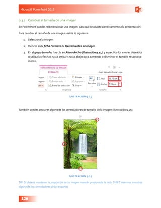 Microsoft PowerPoint 2013
126
9.3.1	 Cambiar el tamaño de una imagen
En PowerPoint puedes redimensionar una imagen  para que se adapte correctamente a la presentación:
Para cambiar el tamaño de una imagen realiza lo siguiente:
1.	 Selecciona la imagen
2.	 Haz clic en la ficha Formato de Herramientas de imagen
3.	 En el grupo tamaño, haz clic en Alto o Ancho (Ilustración 9.14), y especifica los valores deseados
o utiliza las flechas hacia arriba y hacia abajo para aumentar o disminuir el tamaño respectiva-
mente.
Ilustración 9.14
También puedes arrastrar alguno de los controladores de tamaño de la imagen (Ilustración 9.15):
Ilustración 9.15
TIP: Si deseas mantener la proporción de tu imagen mantén presionada la tecla SHIFT mientras arrastras
alguno de los controladores de las esquinas.
 