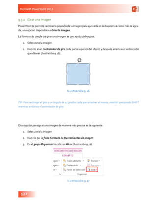 Microsoft PowerPoint 2013
127
9.3.2	 Girar una imagen
PowerPoint te permite cambiar la posición de la imagen para ajustarla en la diapositiva como más te agra-
de, una opción disponible es Girar la imagen.
La forma más simple de girar una imagen es con ayuda del mouse.
1.	 Selecciona la imagen
2.	 Haz clic en el controlador de giro de la parte superior del objeto y después arrastra en la dirección
que desees (Ilustración 9.16).
Ilustración 9.16
TIP: Para restringir el giro a un ángulo de 15 grados cada que arrastres el mouse, mantén presionado SHIFT
mientras arrastras el controlador de giro.
Otra opción para girar una imagen de manera más precisa es la siguiente:
1.	 Selecciona la imagen
2.	 Haz clic en la ficha Formato de Herramientas de imagen
3.	 En el grupo Organizar haz clic en Girar (Ilustración 9.17).
Ilustración 9.17
 