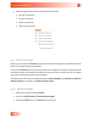 Microsoft PowerPoint 2013
128
4.	 Selecciona alguna de las opciones siguientes (Ilustración 9.18):
•	 Girar 90° a la izquierda
•	 Girar 90° a la derecha
•	 Voltear verticalmente
•	 Voltear horizontalmente
Ilustración 9.18
9.3.3	 Recortar una imagen
Puedes usar las herramientas Recortar para quitar de forma eficiente las partes no deseadas de las imá-
genes a fin de lograr la apariencia que desees
La herramienta Recortar quita o enmascara las partes de una imagen que no deseas mostrar reduciendo
los bordes verticales u horizontales, normalmente se usa para ocultar o recortar parte de una imagen,
para resaltar ciertas partes o quitar otras no deseadas.
Es posible recortar fácilmente una imagen para darle una forma específica, para ajustarla a una forma o
rellenar una forma o para darle una relación de aspecto común.
9.3.3.1	 Recortar una imagen
1.	 Selecciona la imagen que desees recortar.
2.	 Haz clic en la ficha Formato de Herramientas de imagen
3.	 En el grupo Tamaño, haz clic en Recortar (Ilustración 9.19).
 