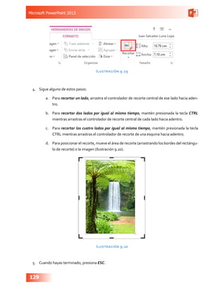 Microsoft PowerPoint 2013
129
Ilustración 9.19
4.	 Sigue alguno de estos pasos:
a.	 Para recortar un lado, arrastra el controlador de recorte central de ese lado hacia aden-
tro.
b.	 Para recortar dos lados por igual al mismo tiempo, mantén presionada la tecla CTRL
mientras arrastras el controlador de recorte central de cada lado hacia adentro.
c.	 Para recortar los cuatro lados por igual al mismo tiempo, mantén presionada la tecla
CTRL mientras arrastras el controlador de recorte de una esquina hacia adentro.
d.	 Para posicionar el recorte, mueve el área de recorte (arrastrando los bordes del rectángu-
lo de recorte) o la imagen (Ilustración 9.20).
Ilustración 9.20
5.	 Cuando hayas terminado, presiona ESC.
 