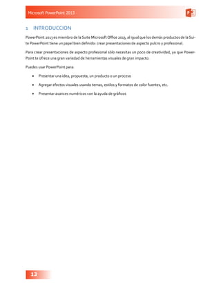 Microsoft PowerPoint 2013
13
1	 INTRODUCCION
PowerPoint 2013 es miembro de la Suite MicrosoftOffice 2013, al igual que los demás productos de la Sui-
te PowerPoint tiene un papel bien definido: crear presentaciones de aspecto pulcro y profesional.
Para crear presentaciones de aspecto profesional sólo necesitas un poco de creatividad, ya que Power-
Point te ofrece una gran variedad de herramientas visuales de gran impacto.
Puedes usar PowerPoint para:
•	 Presentar una idea, propuesta, un producto o un proceso
•	 Agregar efectos visuales usando temas, estilos y formatos de color fuentes, etc.
•	 Presentar avances numéricos con la ayuda de gráficos
 