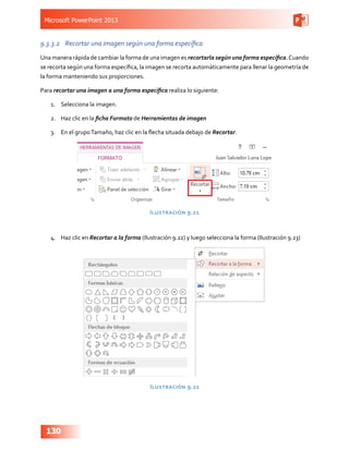 Microsoft PowerPoint 2013
130
9.3.3.2	 Recortar una imagen según una forma específica
Una manera rápida de cambiar la forma de una imagen es recortarla según una forma específica.Cuando
se recorta según una forma específica, la imagen se recorta automáticamente para llenar la geometría de
la forma manteniendo sus proporciones.
Para recortar una imagen a una forma específica realiza lo siguiente:
1.	 Selecciona la imagen.
2.	 Haz clic en la ficha Formato de Herramientas de imagen
3.	 En el grupoTamaño, haz clic en la flecha situada debajo de Recortar.
Ilustración 9.21
4.	 Haz clic en Recortar a la forma (Ilustración 9.22) y luego selecciona la forma (Ilustración 9.23)
Ilustración 9.22
 