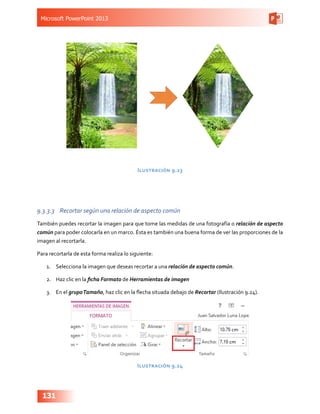 Microsoft PowerPoint 2013
131
Ilustración 9.23
9.3.3.3	 Recortar según una relación de aspecto común
También puedes recortar la imagen para que tome las medidas de una fotografía o relación de aspecto
común para poder colocarla en un marco. Ésta es también una buena forma de ver las proporciones de la
imagen al recortarla.
Para recortarla de esta forma realiza lo siguiente:
1.	 Selecciona la imagen que deseas recortar a una relación de aspecto común.
2.	 Haz clic en la ficha Formato de Herramientas de imagen
3.	 En el grupoTamaño, haz clic en la flecha situada debajo de Recortar (Ilustración 9.24).
Ilustración 9.24
 