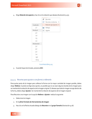 Microsoft PowerPoint 2013
132
4.	 Elige Relación de aspecto y haz clic en la relación que desees (Ilustración 9.25).
Ilustración 9.25
5.	 Cuando hayas terminado, presiona ESC.
9.3.3.4	 Recortar para ajustar a una forma o rellenarla
Para quitar parte de la imagen pero rellenar la forma con la mayor cantidad de imagen posible, debes
elegir Relleno. Cuando se elige esta opción, es posible que no se vean algunos bordes de la imagen pero
se mantendrá la relación de aspecto de la imagen original. Si deseas que toda la imagen encaje dentro de
la forma, debes elegir Ajustar. Se mantendrá la relación de aspecto de la imagen original.
Para Recortar una imagen con la opción Relleno o Ajustar realiza lo siguiente
1.	 Selecciona la imagen
2.	 En la ficha Formato de Herramientas de imagen
3.	 Haz clic en la flecha situada debajo de Recortar en el grupoTamaño (Ilustración 9.26)
 
