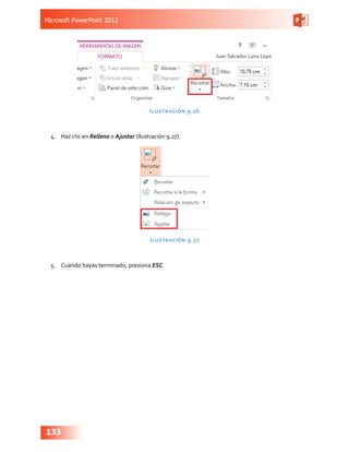 Microsoft PowerPoint 2013
133
Ilustración 9.26
4.	 Haz clic en Relleno o Ajustar (Ilustración 9.27).
Ilustración 9.27
5.	 Cuando hayas terminado, presiona ESC.
 