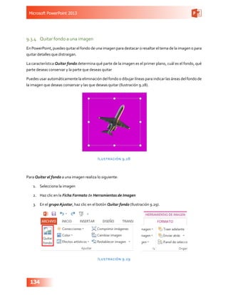 Microsoft PowerPoint 2013
134
9.3.4	 Quitar fondo a una imagen
En PowerPoint, puedes quitar el fondo de una imagen para destacar o resaltar el tema de la imagen o para
quitar detalles que distraigan.
La característica Quitar fondo determina qué parte de la imagen es el primer plano, cuál es el fondo, qué
parte deseas conservar y la parte que deseas quitar
Puedes usar automáticamente la eliminación del fondo o dibujar líneas para indicar las áreas del fondo de
la imagen que deseas conservar y las que deseas quitar (Ilustración 9.28).
Ilustración 9.28
Para Quitar el fondo a una imagen realiza lo siguiente:
1.	 Selecciona la imagen
2.	 Haz clic en la Ficha Formato de Herramientas de Imagen
3.	 En el grupo Ajustar, haz clic en el botón Quitar fondo (Ilustración 9.29).
Ilustración 9.29
 